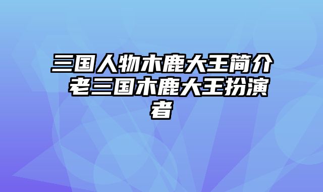 三国人物木鹿大王简介 老三国木鹿大王扮演者