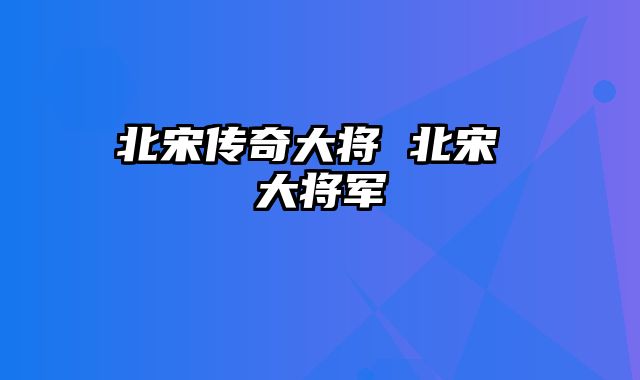 北宋传奇大将 北宋 大将军