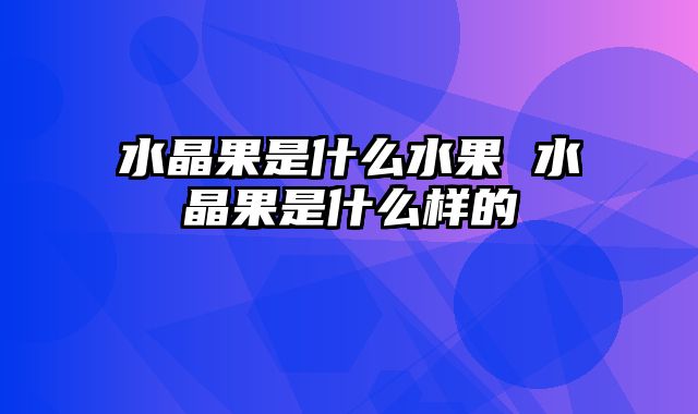 水晶果是什么水果 水晶果是什么样的