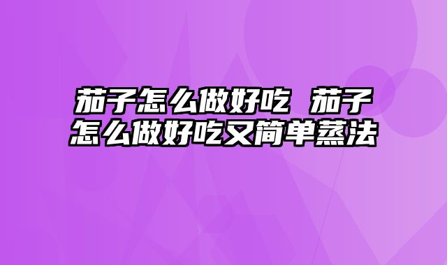 茄子怎么做好吃 茄子怎么做好吃又简单蒸法