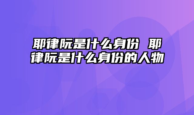 耶律阮是什么身份 耶律阮是什么身份的人物