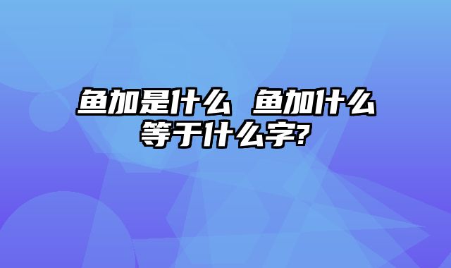鱼加是什么 鱼加什么等于什么字?