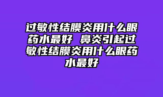 过敏性结膜炎用什么眼药水最好 鼻炎引起过敏性结膜炎用什么眼药水最好