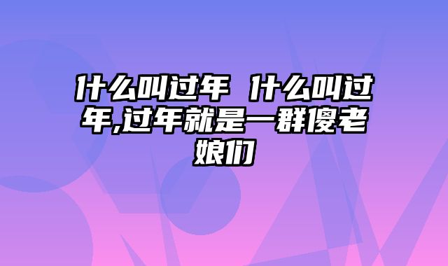 什么叫过年 什么叫过年,过年就是一群傻老娘们