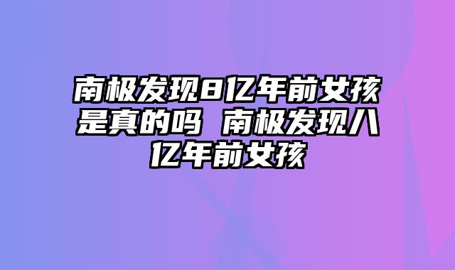 南极发现8亿年前女孩是真的吗 南极发现八亿年前女孩
