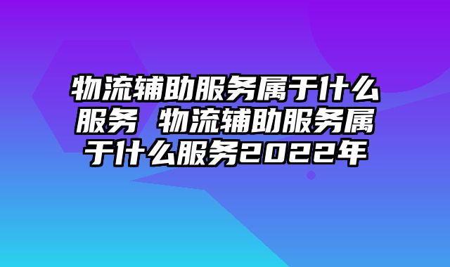 物流辅助服务属于什么服务 物流辅助服务属于什么服务2022年