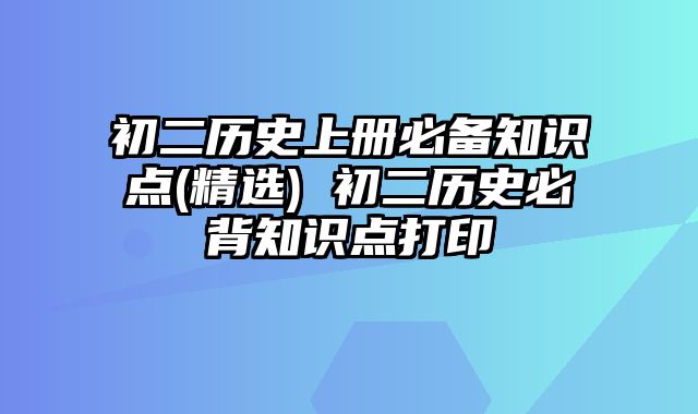 初二历史上册必备知识点(精选) 初二历史必背知识点打印