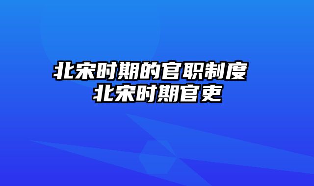 北宋时期的官职制度 北宋时期官吏