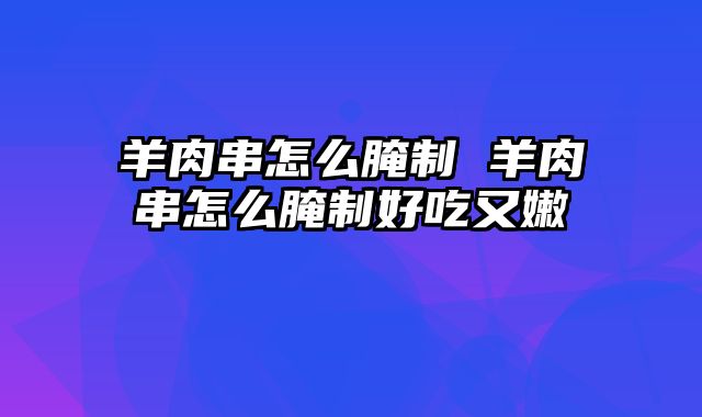 羊肉串怎么腌制 羊肉串怎么腌制好吃又嫩