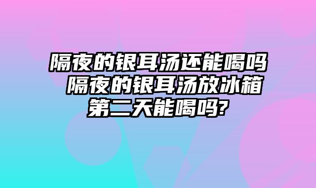 隔夜的银耳汤还能喝吗 隔夜的银耳汤放冰箱第二天能喝吗?