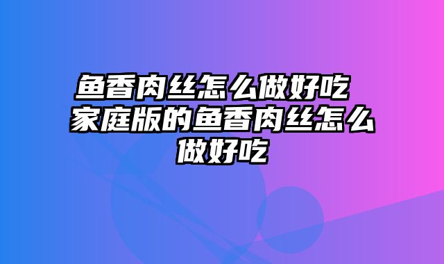 鱼香肉丝怎么做好吃 家庭版的鱼香肉丝怎么做好吃
