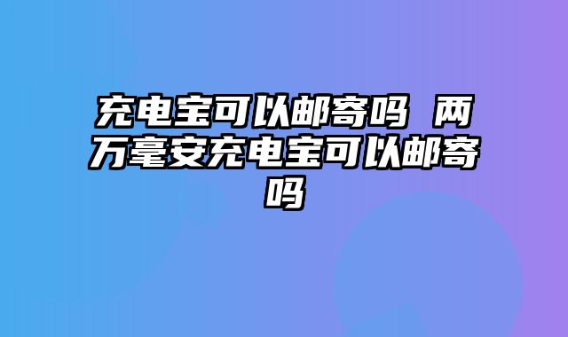充电宝可以邮寄吗 两万毫安充电宝可以邮寄吗