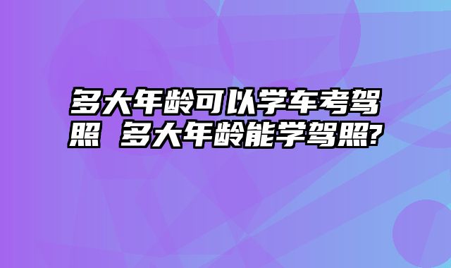 多大年龄可以学车考驾照 多大年龄能学驾照?