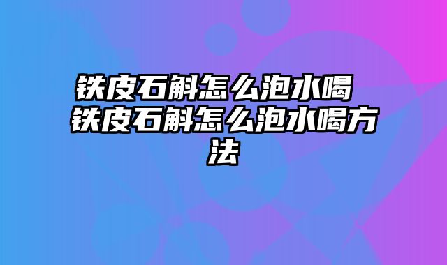 铁皮石斛怎么泡水喝 铁皮石斛怎么泡水喝方法