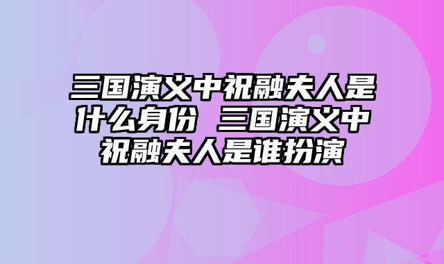 三国演义中祝融夫人是什么身份 三国演义中祝融夫人是谁扮演