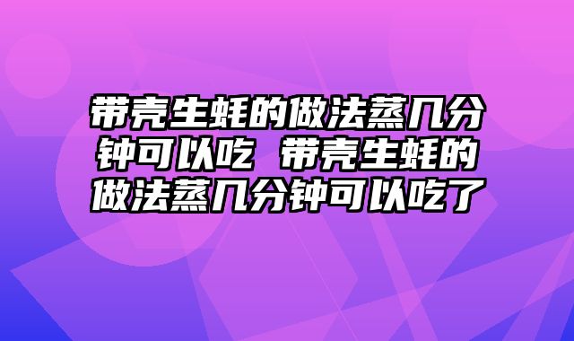 带壳生蚝的做法蒸几分钟可以吃 带壳生蚝的做法蒸几分钟可以吃了