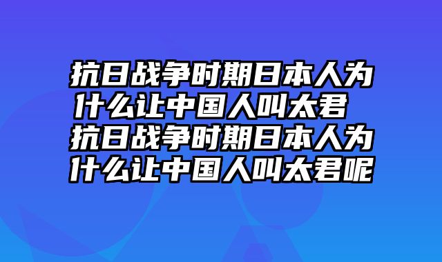 抗日战争时期日本人为什么让中国人叫太君 抗日战争时期日本人为什么让中国人叫太君呢