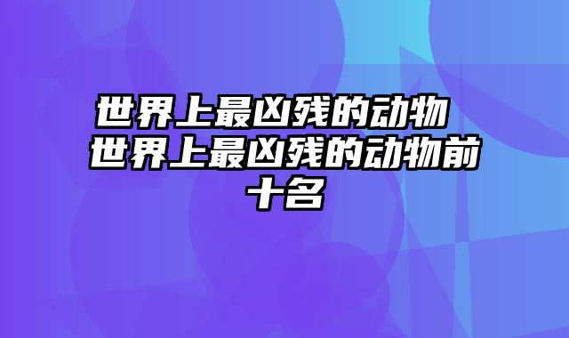 世界上最凶残的动物 世界上最凶残的动物前十名