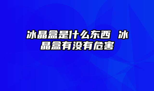 冰晶盒是什么东西 冰晶盒有没有危害