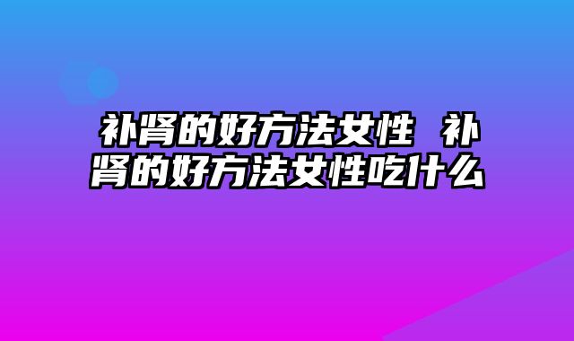 补肾的好方法女性 补肾的好方法女性吃什么