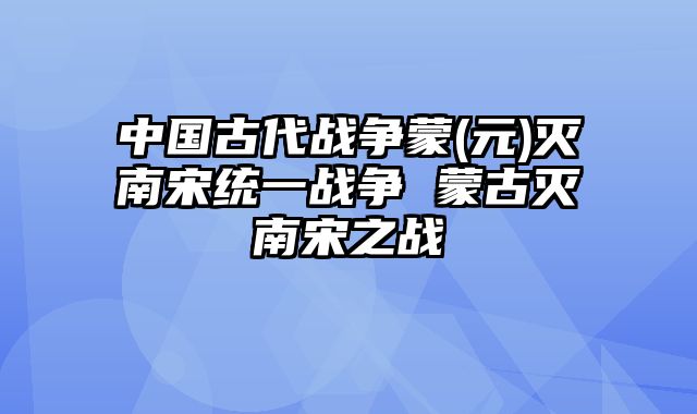 中国古代战争蒙(元)灭南宋统一战争 蒙古灭南宋之战