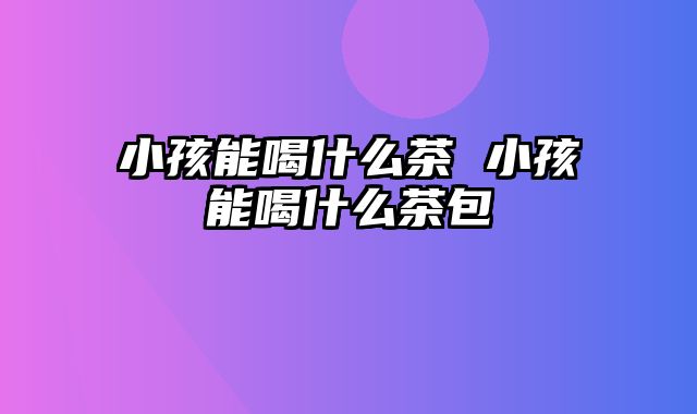 小孩能喝什么茶 小孩能喝什么茶包