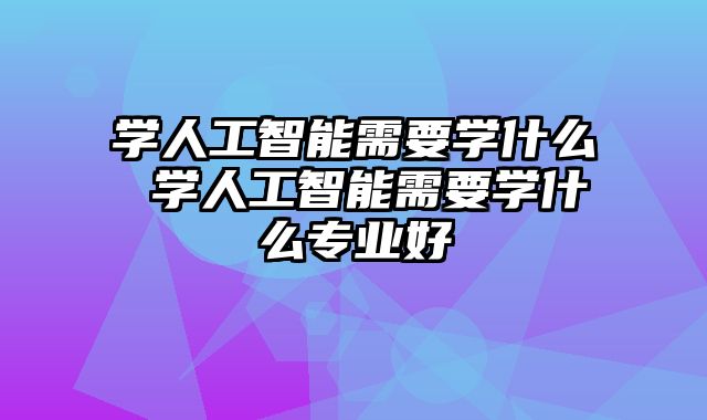 学人工智能需要学什么 学人工智能需要学什么专业好