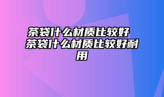 茶袋什么材质比较好 茶袋什么材质比较好耐用
