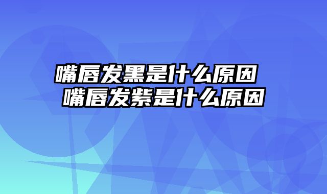 嘴唇发黑是什么原因 嘴唇发紫是什么原因