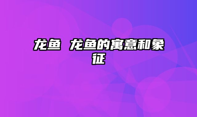龙鱼 龙鱼的寓意和象征