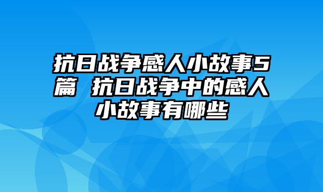 抗日战争感人小故事5篇 抗日战争中的感人小故事有哪些