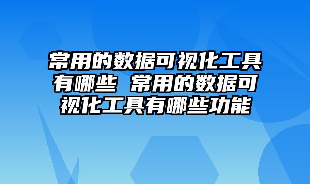 常用的数据可视化工具有哪些 常用的数据可视化工具有哪些功能