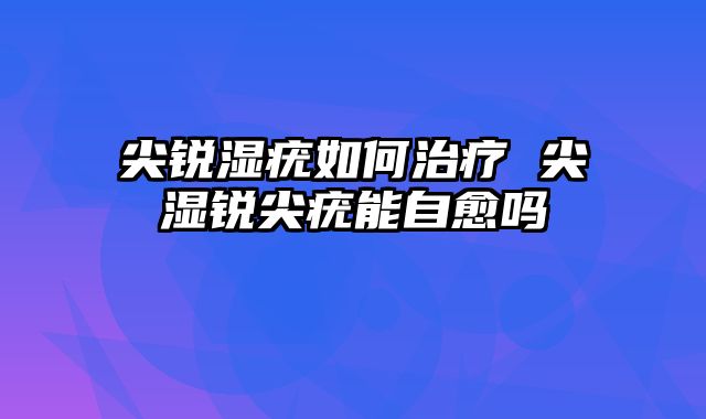 尖锐湿疣如何治疗 尖湿锐尖疣能自愈吗