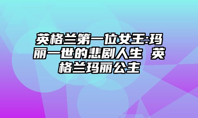 英格兰第一位女王:玛丽一世的悲剧人生 英格兰玛丽公主
