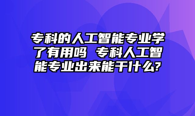 专科的人工智能专业学了有用吗 专科人工智能专业出来能干什么?