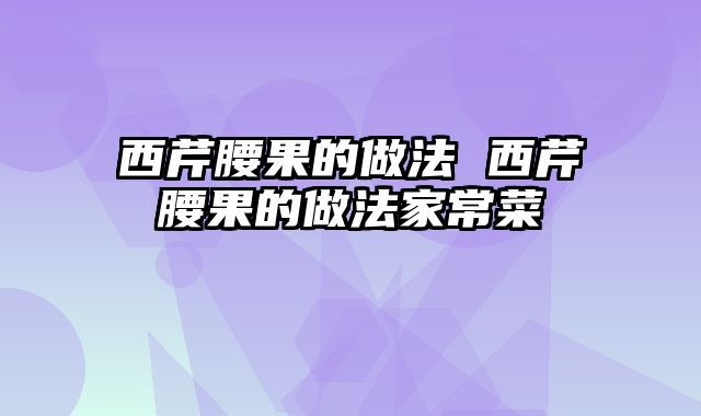 西芹腰果的做法 西芹腰果的做法家常菜