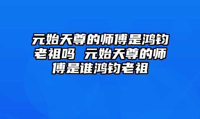 元始天尊的师傅是鸿钧老祖吗 元始天尊的师傅是谁鸿钧老祖
