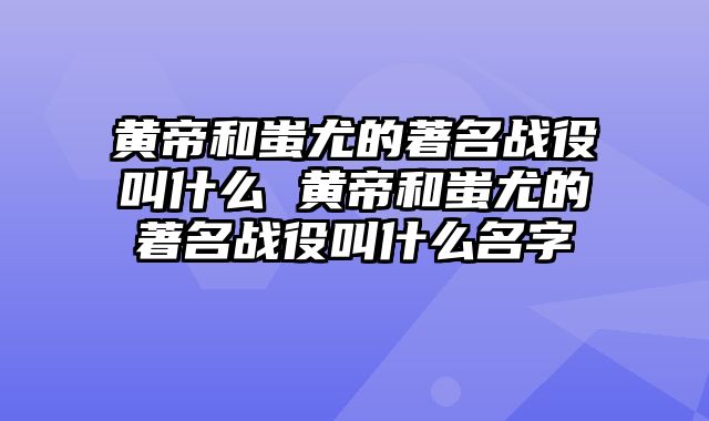 黄帝和蚩尤的著名战役叫什么 黄帝和蚩尤的著名战役叫什么名字