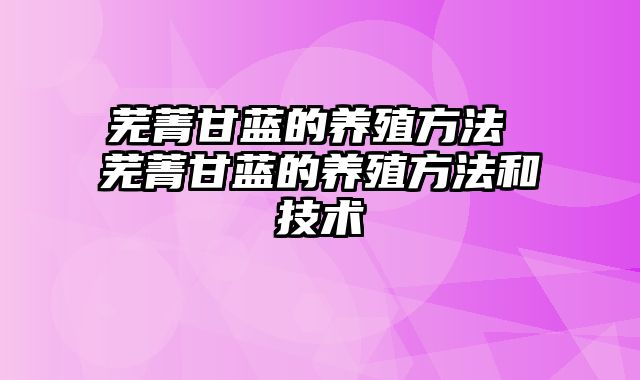 芜菁甘蓝的养殖方法 芜菁甘蓝的养殖方法和技术