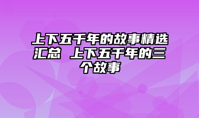 上下五千年的故事精选汇总 上下五千年的三个故事