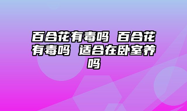 百合花有毒吗 百合花有毒吗 适合在卧室养吗
