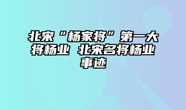 北宋“杨家将”第一大将杨业 北宋名将杨业事迹