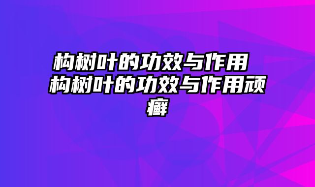 构树叶的功效与作用 构树叶的功效与作用顽癣