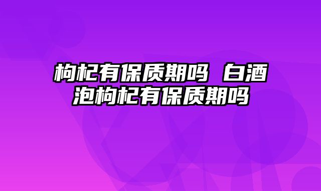 枸杞有保质期吗 白酒泡枸杞有保质期吗