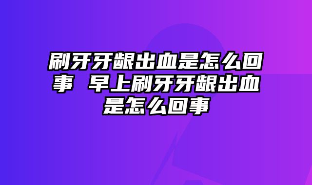 刷牙牙龈出血是怎么回事 早上刷牙牙龈出血是怎么回事