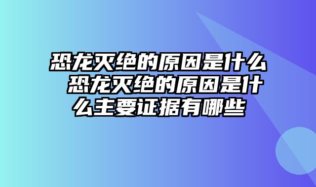 恐龙灭绝的原因是什么 恐龙灭绝的原因是什么主要证据有哪些
