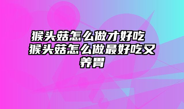 猴头菇怎么做才好吃 猴头菇怎么做最好吃又养胃