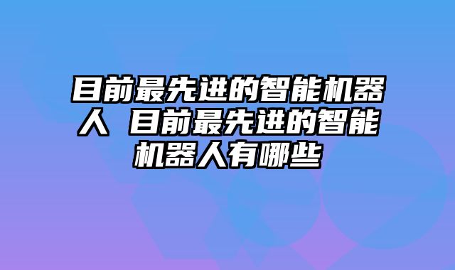 目前最先进的智能机器人 目前最先进的智能机器人有哪些