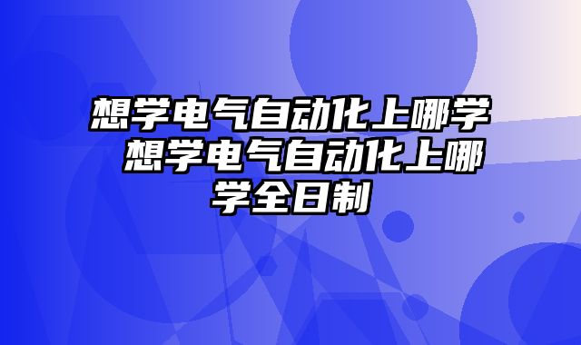 想学电气自动化上哪学 想学电气自动化上哪学全日制