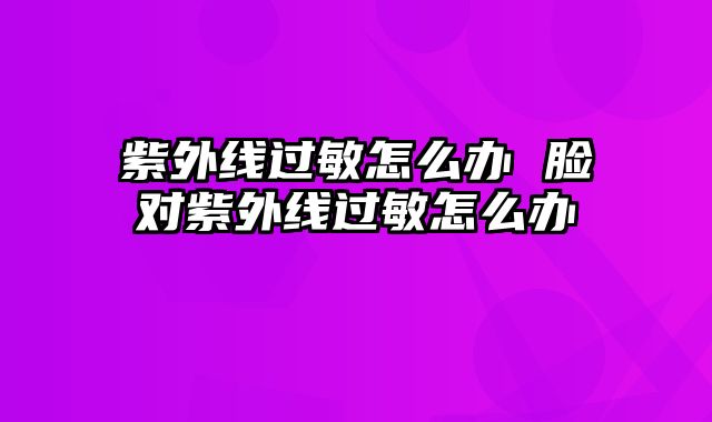 紫外线过敏怎么办 脸对紫外线过敏怎么办